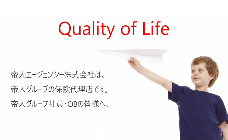 Quality of Life 帝人エージェンシー株式会社は、帝人グループの保険代理店です。帝人グループ社員の皆様へ、保険を通して安心の生活をサポートいたします。
